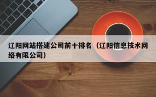 任丘辽阳网站搭建公司前十排名（辽阳信息技术网络有限公司）
