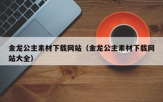 任丘金龙公主素材下载网站（金龙公主素材下载网站大全）