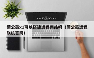 任丘蒲公英x1可以搭建远程网站吗（蒲公英远程联机官网）